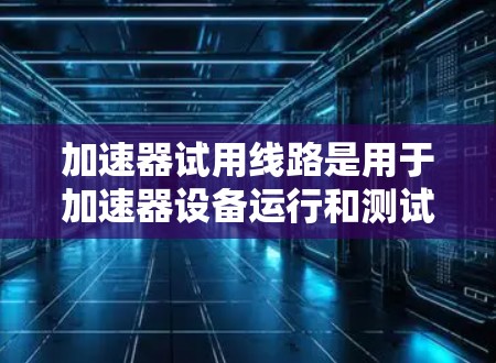 加速器试用线路是用于加速器设备运行和测试的关键组成部分，主要包括以下主要方面