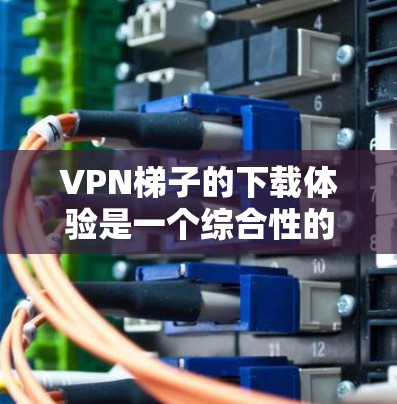 VPN梯子的下载体验是一个综合性的过程，涉及技术、安全性、网络环境以及个人隐私等多个方面。以下将从多个角度详细探讨VPN梯子的下载体验