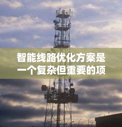 智能线路优化方案是一个复杂但重要的项目，旨在通过智能技术提升电力系统的运行效率和可靠性。以下是对该方案的详细总结和建议