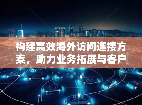 构建高效海外访问连接方案，助力业务拓展与客户关系维护