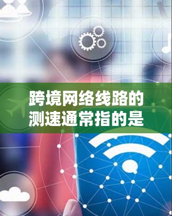跨境网络线路的测速通常指的是跨地区的网络连接（如SameNet连接）下的网络性能指标，尤其是流量和速度的测试结果。以下是一些关于跨境网络线路测速的要点和建议