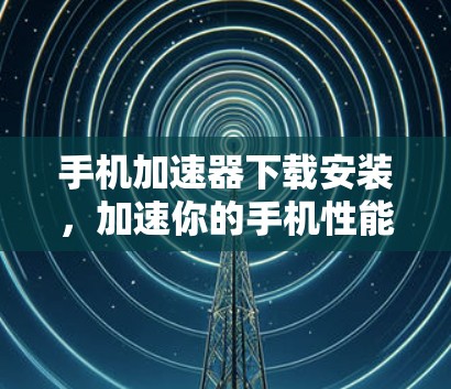 手机加速器下载安装，加速你的手机性能，这些小技巧全在这里！