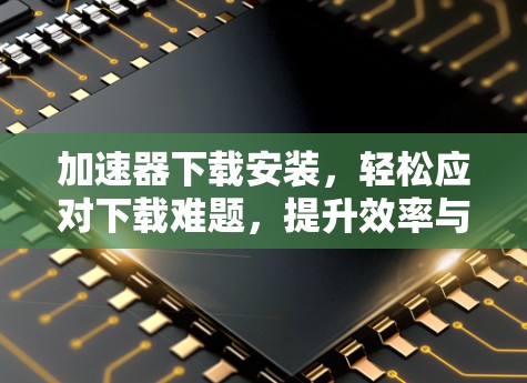 加速器下载安装，轻松应对下载难题，提升效率与体验