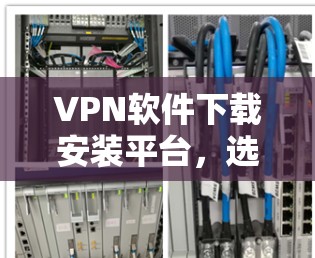 VPN软件下载安装平台，选择得当，安全可靠