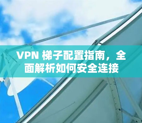 VPN 梯子配置指南，全面解析如何安全连接
