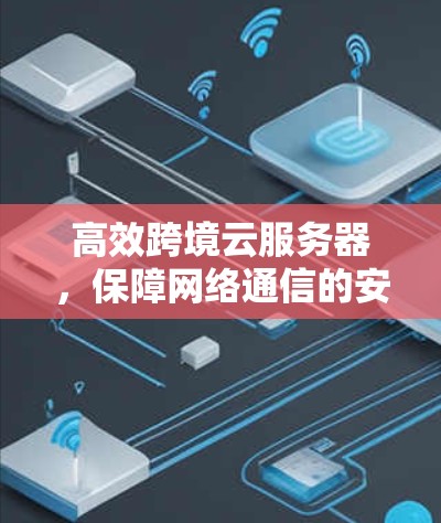 高效跨境云服务器，保障网络通信的安全与稳定
