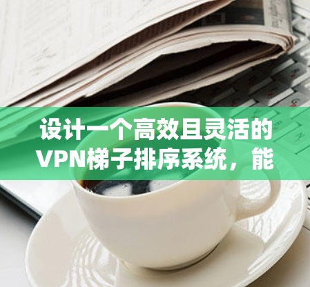 设计一个高效且灵活的VPN梯子排序系统，能够满足用户对梯子排序的多样化需求，具体步骤如下