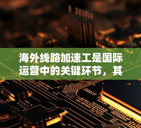 海外线路加速工是国际运营中的关键环节，其成功依赖于多方面因素的综合影响。以下是对海外线路加速工的详细分析，涵盖关键因素及其影响