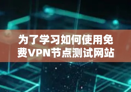 为了学习如何使用免费VPN节点测试网站，以下是一个有条理的指南，帮助您全面了解和操作这些网站