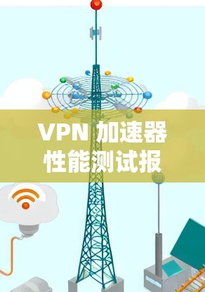 VPN 加速器性能测试报告与优化策略分析