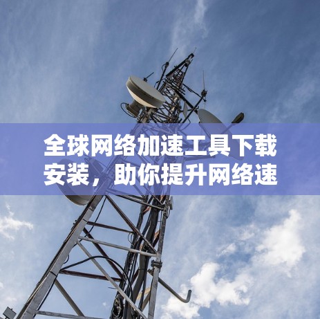 全球网络加速工具下载安装，助你提升网络速度的必备神器