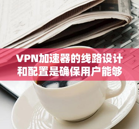 VPN加速器的线路设计和配置是确保用户能够顺利连接到目标服务器的关键因素。以下是对VPN加速器线路的详细分析和建议