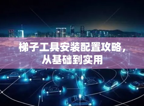 梯子工具安装配置攻略，从基础到实用