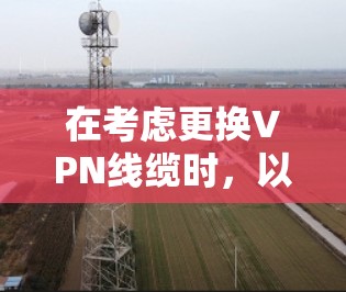 在考虑更换VPN线缆时，以下是一个详细的步骤指南，帮助您顺利完成线缆更换