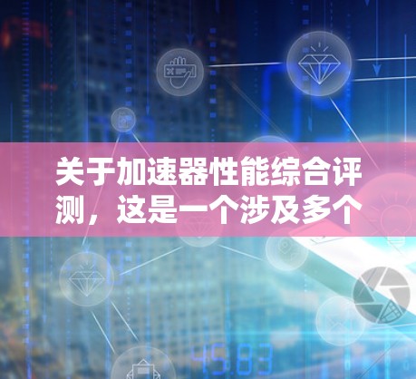 关于加速器性能综合评测，这是一个涉及多个关键指标和因素的复杂评估过程。以下是对该主题的详细分析和总结