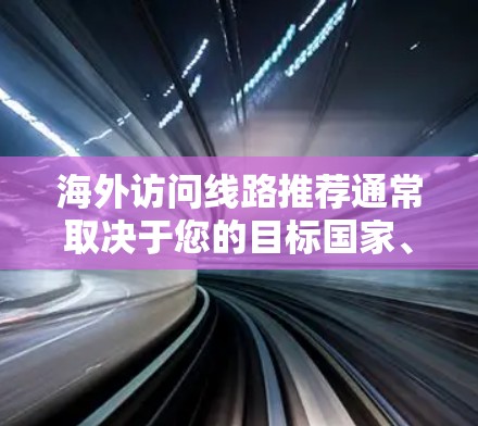 海外访问线路推荐通常取决于您的目标国家、目的城市以及您是否有特定的偏好或需求。以下是一些常见的推荐，涵盖了美国、英国、欧洲、亚洲、非洲以及非洲等地区的主要城市和线路。这些推荐适用于广泛的访问需求