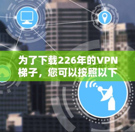 为了下载226年的VPN梯子，您可以按照以下步骤进行