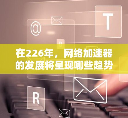在226年，网络加速器的发展将呈现哪些趋势和变化，以及如何选择最佳推荐加速器？以下是详细的分析和建议