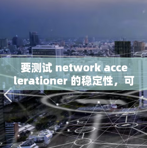 要测试 network accelerationer 的稳定性，可以按照以下步骤进行