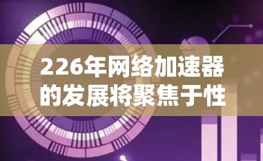 226年网络加速器的发展将聚焦于性能提升、性能优化、隐私保护和功能创新，以下是对这一领域的展望和分析