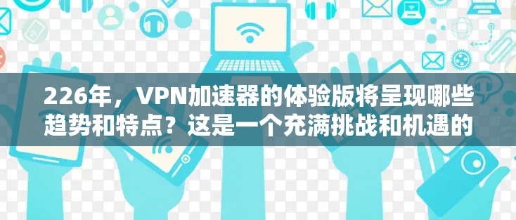 226年,VPN加速器的体验版将呈现哪些趋势和特点?这是一个充满挑战和机遇的未来,因为随着技术的不断进步,加速器的发展将越来越多样化和智能。以下是一些可能的未来趋势 226年,VPN加速器的体验版将呈现哪些趋势和特点?这是一个充满挑战和机遇的未来,因为随着技术的不断进步,加速器的发展将越来越多样化和智能。以下是一些可能的未来趋势