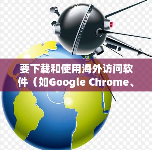 要下载和使用海外访问软件（如Google Chrome、Microsoft Edge、Firefox、Safari、Edge、Chromium等）以下是一个清晰的步骤指南