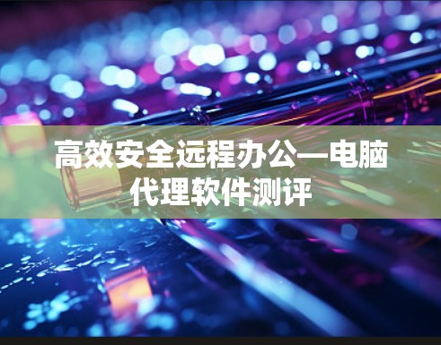 高效安全远程办公—电脑代理软件测评 高效安全远程办公—电脑代理软件测评