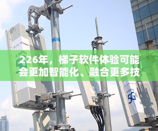 226年，梯子软件体验可能会更加智能化、融合更多技术、具备更高的能效和安全性，同时更注重扩展性和适应性。以下是一些可能的226年梯子软件体验特点和方向