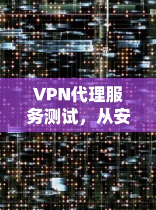 VPN代理服务测试,从安全防护到系统优化 VPN代理服务测试,从安全防护到系统优化