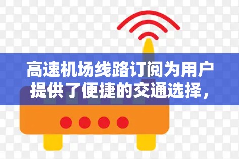高速机场线路订阅为用户提供了便捷的交通选择，尤其是在需要频繁乘坐高速铁路、高铁或飞机的情况下。以下是对高速机场线路订阅的详细说明