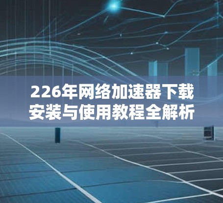226年网络加速器下载安装与使用教程全解析 226年网络加速器下载安装与使用教程全解析