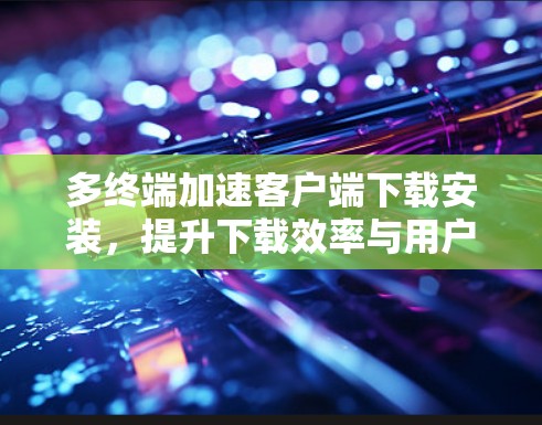 多终端加速客户端下载安装,提升下载效率与用户体验 多终端加速客户端下载安装,提升下载效率与用户体验
