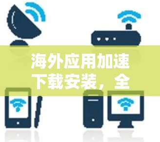 海外应用加速下载安装，全面指南