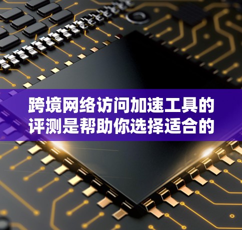 跨境网络访问加速工具的评测是帮助你选择适合的工具，确保网络访问的流畅和高效。以下是一些主要的工具及其特点