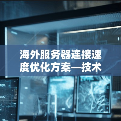 海外服务器连接速度优化方案—技术与数据驱动的解决方案