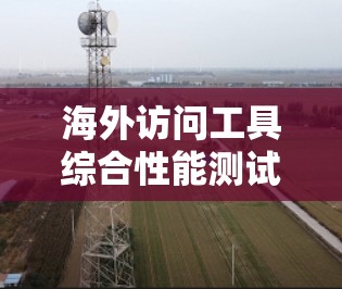 海外访问工具综合性能测试 海外访问工具综合性能测试