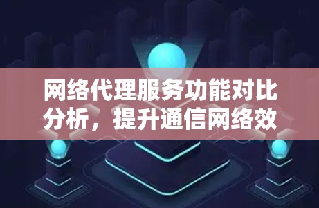 网络代理服务功能对比分析，提升通信网络效率与可靠性
