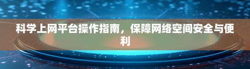 科学上网平台操作指南，保障网络空间安全与便利