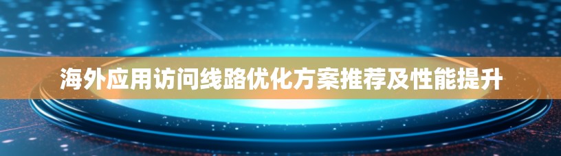 海外应用访问线路优化方案推荐及性能提升 海外应用访问线路优化方案推荐及性能提升