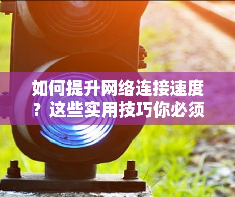 如何提升网络连接速度？这些实用技巧你必须知道！