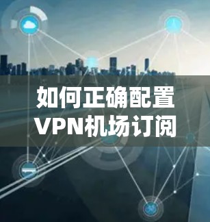 如何正确配置VPN机场订阅节点