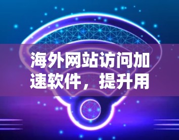 海外网站访问加速软件,提升用户体验的高效解决方案 海外网站访问加速软件,提升用户体验的高效解决方案