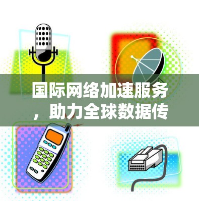 国际网络加速服务,助力全球数据传输的未来解决方案 国际网络加速服务,助力全球数据传输的未来解决方案