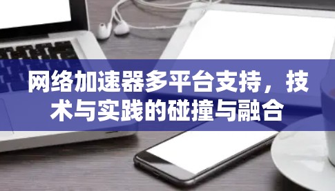 网络加速器多平台支持，技术与实践的碰撞与融合
