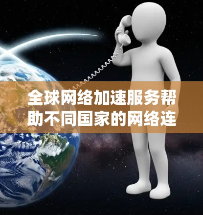 全球网络加速服务帮助不同国家的网络连接起来，提升用户体验。以下是对这种服务的系统性分析