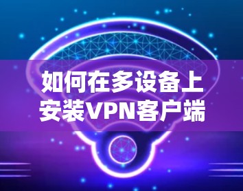 如何在多设备上安装VPN客户端,步骤指南与注意事项 如何在多设备上安装VPN客户端,步骤指南与注意事项