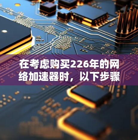 在考虑购买226年的网络加速器时，以下步骤和建议可以帮助你做出明智的选择