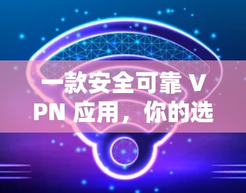 一款安全可靠 VPN 应用，你的选择指南