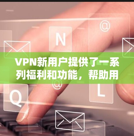 VPN新用户提供了一系列福利和功能，帮助用户高效、安全地访问网络。以下是这些福利的详细说明
