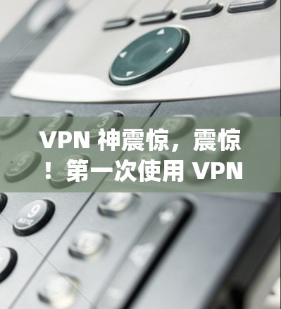 VPN 神震惊，震惊！第一次使用 VPN 神乎 experiences！